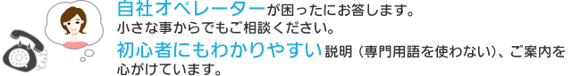 自社オペレーターが困ったにお答します。小さな事からでもご相談ください。初心者にもわかりやすい説明(専門用語を使わない)、ご案内を心がけています。